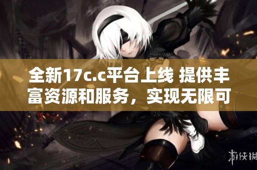 全新17c.c平台上线 提供丰富资源和服务，实现无限可能