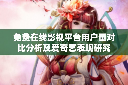 免费在线影视平台用户量对比分析及爱奇艺表现研究
