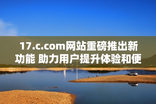 17.c.com网站重磅推出新功能 助力用户提升体验和便利性