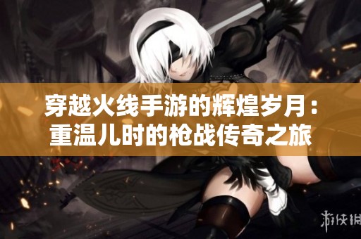 穿越火线手游的辉煌岁月：重温儿时的枪战传奇之旅