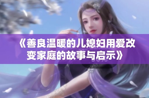 《善良温暖的儿媳妇用爱改变家庭的故事与启示》