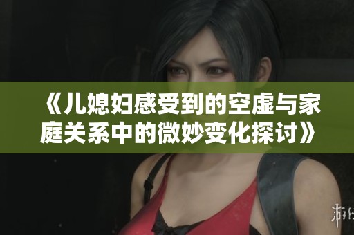 《儿媳妇感受到的空虚与家庭关系中的微妙变化探讨》