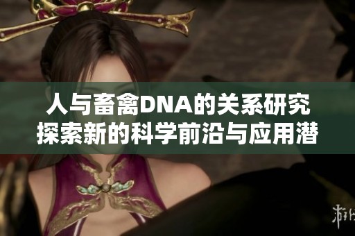 人与畜禽DNA的关系研究探索新的科学前沿与应用潜力