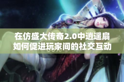 在仿盛大传奇2.0中逍遥扇如何促进玩家间的社交互动与团队合作