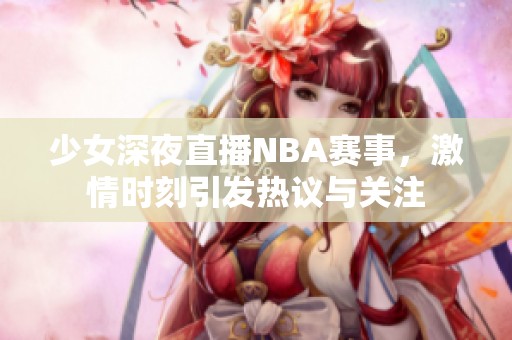 少女深夜直播NBA赛事，激情时刻引发热议与关注