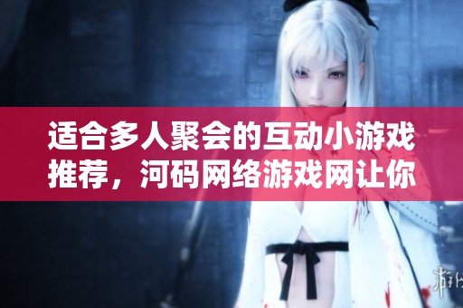 适合多人聚会的互动小游戏推荐，河码网络游戏网让你欢乐不断