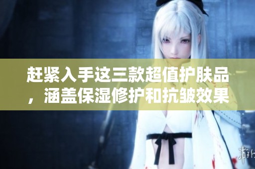赶紧入手这三款超值护肤品，涵盖保湿修护和抗皱效果！