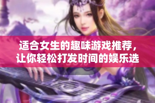 适合女生的趣味游戏推荐，让你轻松打发时间的娱乐选择