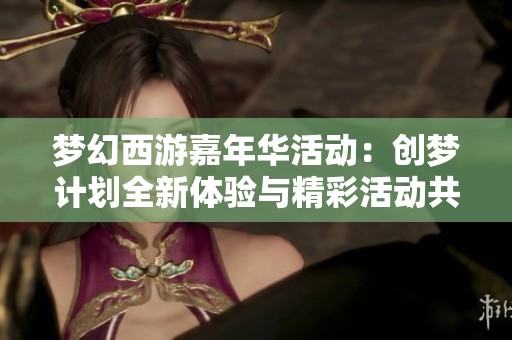 梦幻西游嘉年华活动：创梦计划全新体验与精彩活动共庆盛典