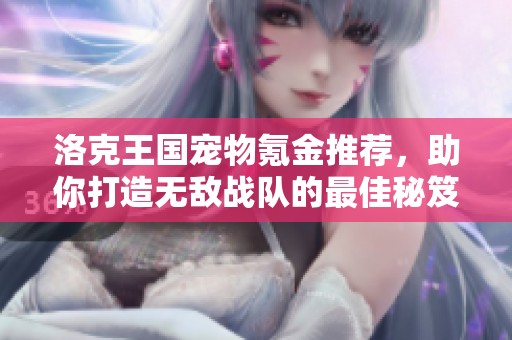 洛克王国宠物氪金推荐，助你打造无敌战队的最佳秘笈