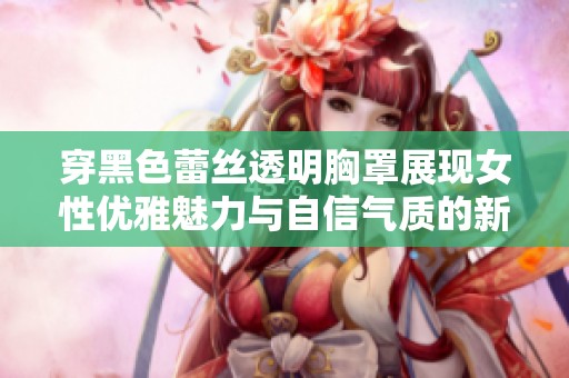 穿黑色蕾丝透明胸罩展现女性优雅魅力与自信气质的新趋势探索