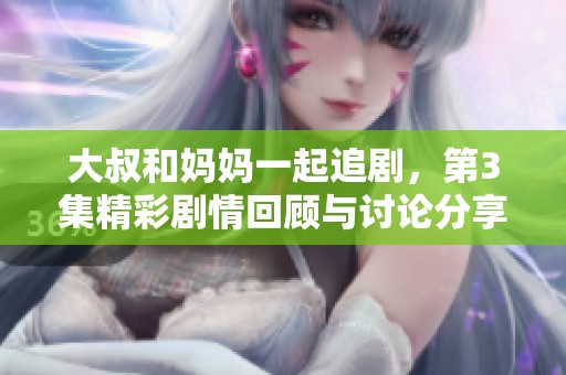 大叔和妈妈一起追剧，第3集精彩剧情回顾与讨论分享
