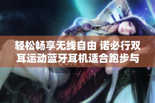 轻松畅享无线自由 诺必行双耳运动蓝牙耳机适合跑步与游戏