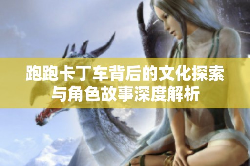 跑跑卡丁车背后的文化探索与角色故事深度解析