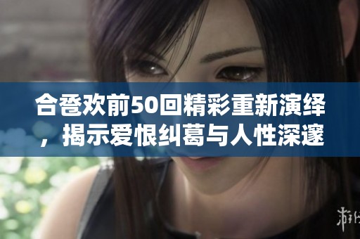 合卺欢前50回精彩重新演绎，揭示爱恨纠葛与人性深邃之美