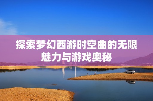 探索梦幻西游时空曲的无限魅力与游戏奥秘