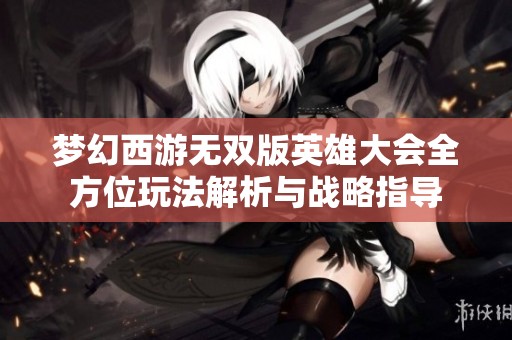 梦幻西游无双版英雄大会全方位玩法解析与战略指导