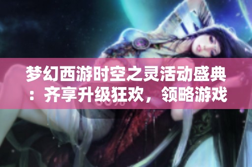 梦幻西游时空之灵活动盛典：齐享升级狂欢，领略游戏无穷魅力