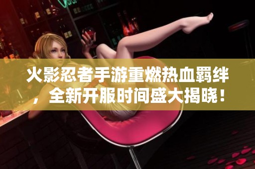 火影忍者手游重燃热血羁绊，全新开服时间盛大揭晓！