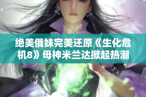 绝美俄妹完美还原《生化危机8》母神米兰达掀起热潮