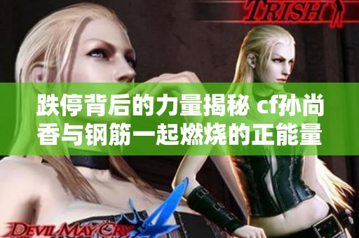跌停背后的力量揭秘 cf孙尚香与钢筋一起燃烧的正能量瞬间
