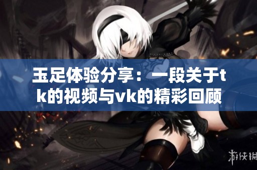 玉足体验分享：一段关于tk的视频与vk的精彩回顾
