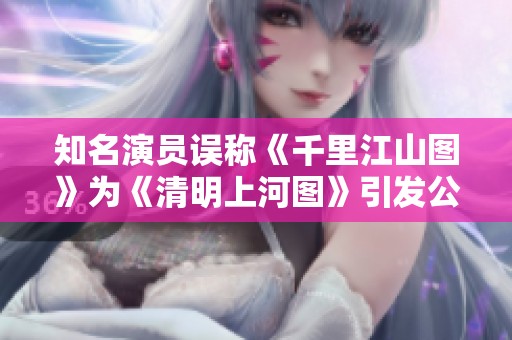 知名演员误称《千里江山图》为《清明上河图》引发公众关注致歉