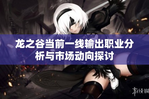 龙之谷当前一线输出职业分析与市场动向探讨
