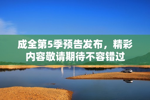 成全第5季预告发布，精彩内容敬请期待不容错过