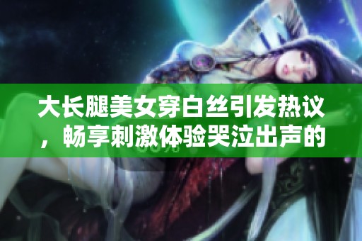 大长腿美女穿白丝引发热议，畅享刺激体验哭泣出声的视频记录