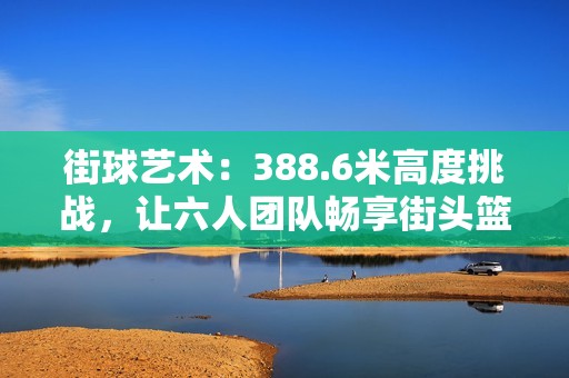 街球艺术：388.6米高度挑战，让六人团队畅享街头篮球乐趣