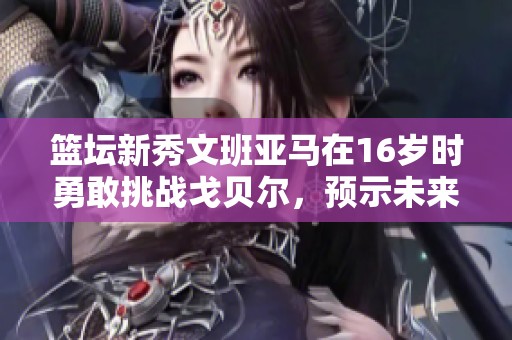 篮坛新秀文班亚马在16岁时勇敢挑战戈贝尔，预示未来星光璀璨