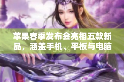 苹果春季发布会亮相五款新品，涵盖手机、平板与电脑全新体验