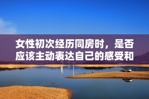 女性初次经历同房时，是否应该主动表达自己的感受和需求