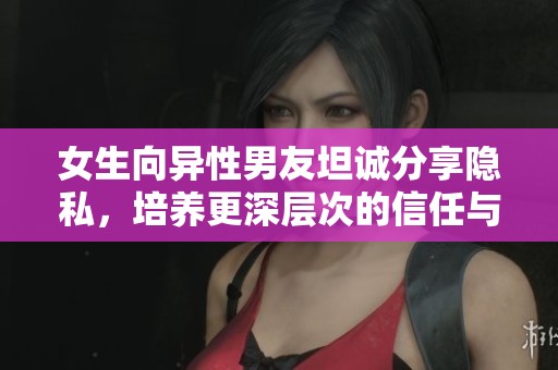 女生向异性男友坦诚分享隐私，培养更深层次的信任与理解