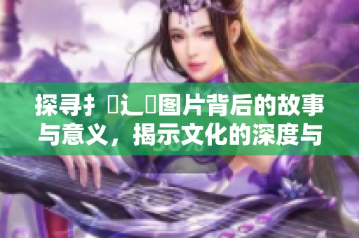 探寻扌喿辶畐图片背后的故事与意义，揭示文化的深度与广度