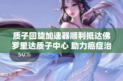 质子回旋加速器顺利抵达佛罗里达质子中心 助力癌症治疗新模式