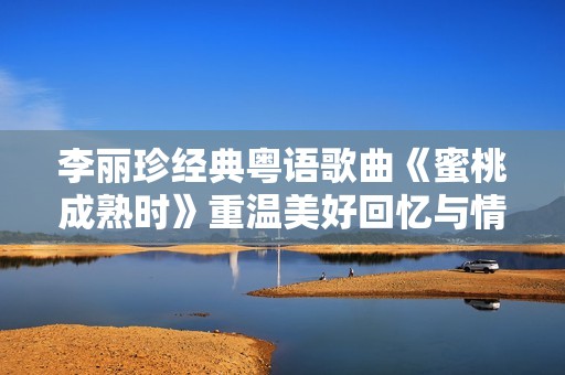 李丽珍经典粤语歌曲《蜜桃成熟时》重温美好回忆与情感共鸣