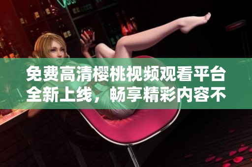 免费高清樱桃视频观看平台全新上线，畅享精彩内容不容错过