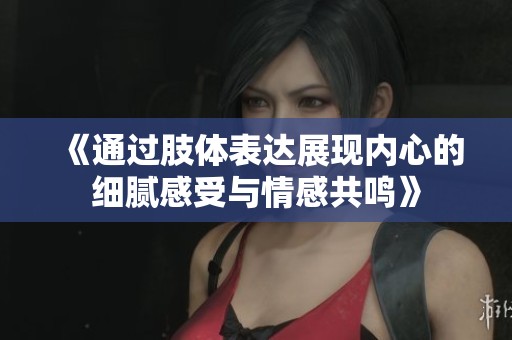 《通过肢体表达展现内心的细腻感受与情感共鸣》