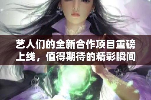 艺人们的全新合作项目重磅上线，值得期待的精彩瞬间即将呈现