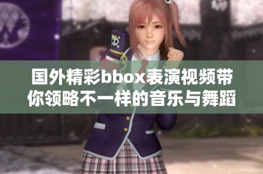 国外精彩bbox表演视频带你领略不一样的音乐与舞蹈魅力