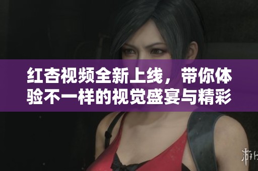 红杏视频全新上线，带你体验不一样的视觉盛宴与精彩内容
