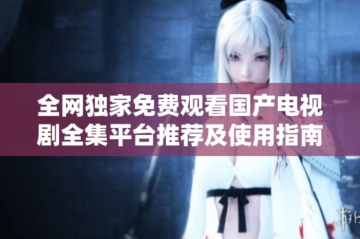 全网独家免费观看国产电视剧全集平台推荐及使用指南