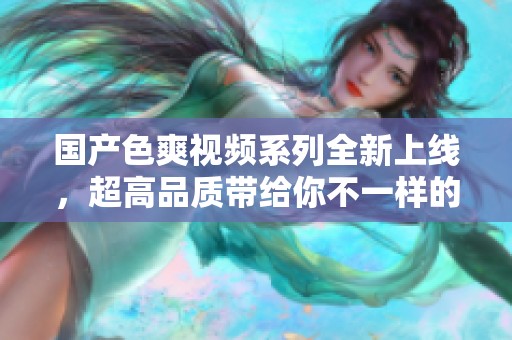国产色爽视频系列全新上线，超高品质带给你不一样的视听享受