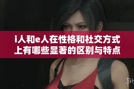 i人和e人在性格和社交方式上有哪些显著的区别与特点