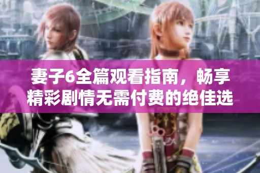 妻子6全篇观看指南，畅享精彩剧情无需付费的绝佳选择