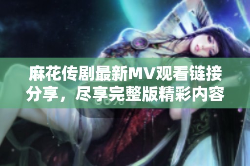 麻花传剧最新MV观看链接分享，尽享完整版精彩内容的机会