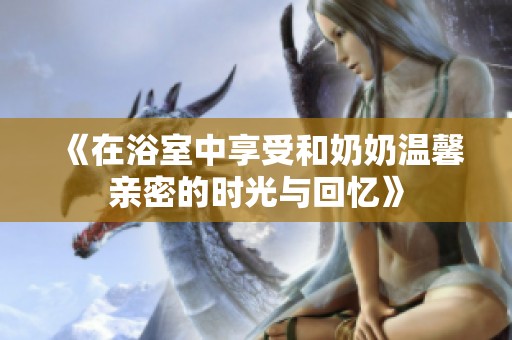 《在浴室中享受和奶奶温馨亲密的时光与回忆》