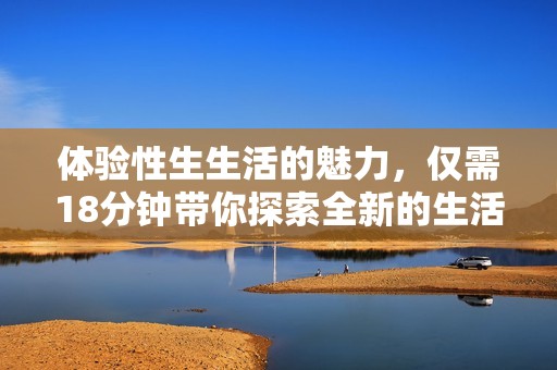 体验性生生活的魅力，仅需18分钟带你探索全新的生活方式